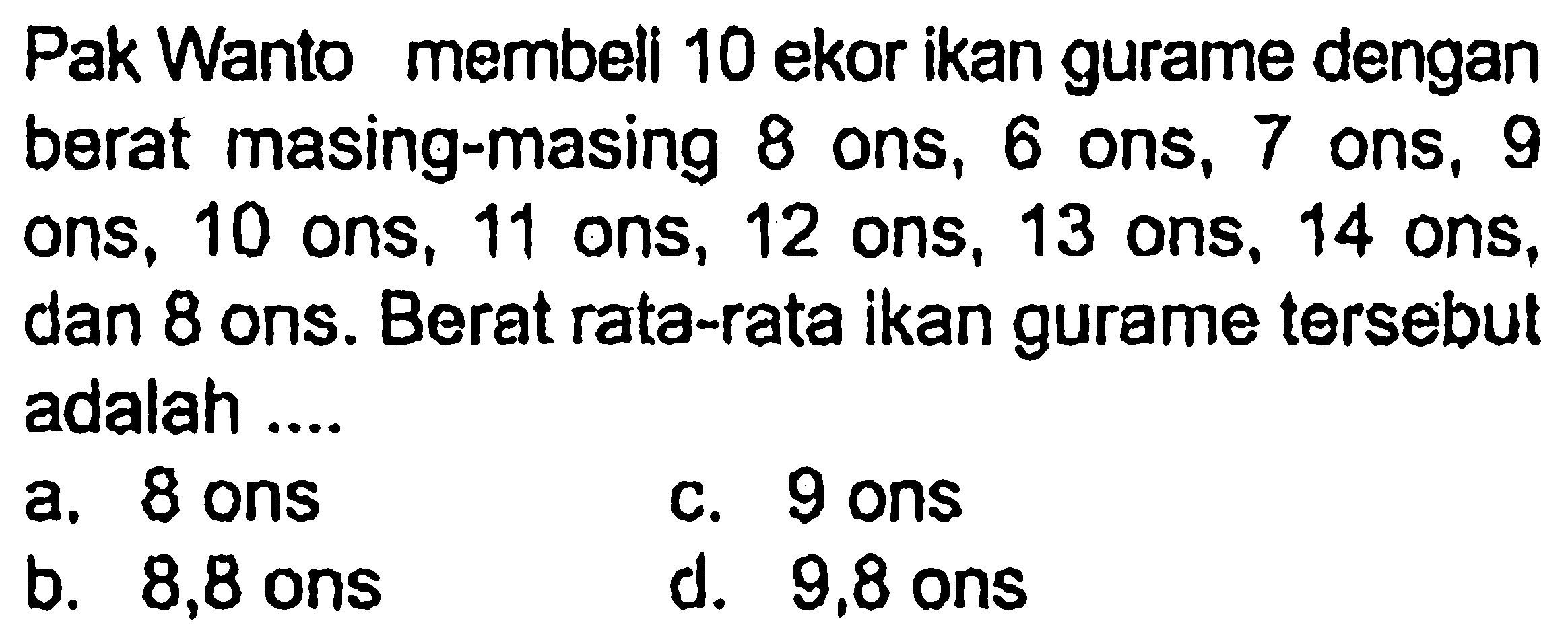 Pak Wanto membeli 10 ekor ikan gurame dengan berat masing-masing 8 ons, 6 ons, 7 ons, 9 ons, 10 ons, 11 ons, 12 ons, 13 ons, 14 ons, dan 8 ons. Berat rata-rata ikan gurame tersebut adalah ....
a. 8 ons
c. 9 ons
b. 8,8 ons
d. 9,8 ons