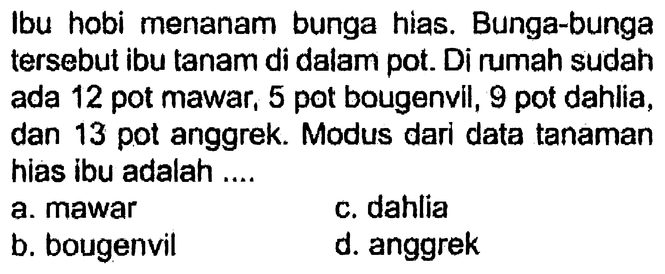 Ibu hobi menanam bunga hias. Bunga-bunga tersebut ibu tanam di dalam pot. Di rumah sudah ada 12 pot mawar, 5 pot bougenvil, 9 pot dahlia, dan 13 pot anggrek. Modus dari data tanaman hias ibu adalah ....
a. mawar
c. dahlia
b. bougenvil
d. anggrek