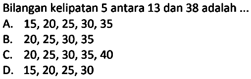 Bilangan kelipatan 5 antara 13 dan 38 adalah ...
A.  15,20,25,30,35 
B.  20,25,30,35 
C.  20,25,30,35,40 
D.  15,20,25,30 