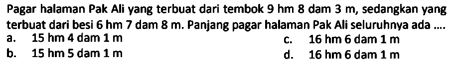 Pagar halaman Pak Ali yang terbuat dari tembok 9 hm 8 dam 3 m, sedangkan yang terbuat dari besi 6 hm 7 dam 8 m. Panjang pagar halaman Pak Ali seluruhnya ada ....
