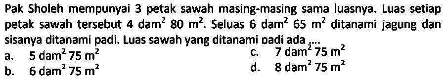 Pak Sholeh mempunyai 3 petak sawah masing-masing sama luasnya. Luas setiap petak sawah tersebut  4 dam^(2) 80 m^(2) . Seluas  6 dam^(2) 65 m^(2)  ditanami jagung dan sisanya ditanami padi. Luas sawah yang ditanami badi ada
a.   5 dam^(2) 75 m^(2) 
c.   7 dam^(2) 75 m^(2) 
b.  6 dam^(2) 75 m^(2) 
d. 8 dam  ^(2) 75 m^(2) 