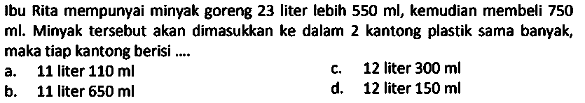 Ibu Rita mempunyai minyak goreng 23 liter lebih  550 ml , kemudian membeli 750 ml. Minyak tersebut akan dimasukkan ke dalam 2 kantong plastik sama banyak, maka tiap kantong berisi ....
a. 11 liter  110 ml 
c.   12  liter  300 ml 
b. 11 liter  650 ml 
d. 12 liter  150 ml 