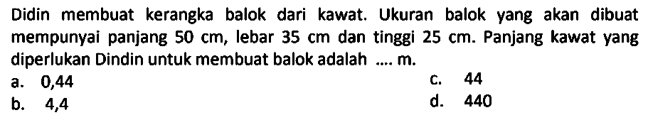 Didin membuat kerangka balok dari kawat. Ukuran balok yang akan dibuat mempunyai panjang  50 cm , lebar  35 cm  dan tinggi  25 cm . Panjang kawat yang diperlukan Dindin untuk membuat balok adalah ....  m .
a. 0,44
c. 44
b. 4,4
d. 440