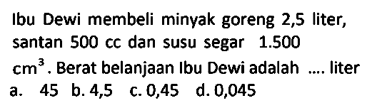 Ibu Dewi membeli minyak goreng 2,5 liter, santan 500 cc dan susu segar 1.500 cm^3. Berat belanjaan Ibu Dewi adalah .... liter 