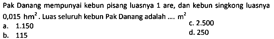 Pak Danang mempunyai kebun pisang luasnya 1 are, dan kebun singkong luasnya 0,015 hm^2. Luas seluruh kebun Pak Danang adalah .... m^2