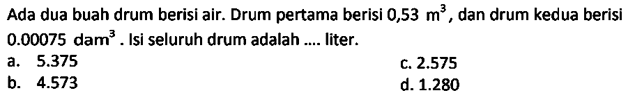 Ada dua buah drum berisi air. Drum pertama berisi 0,53 m^3 , dan drum kedua berisi 0.00075 dam^3. Isi seluruh drum adalah .... liter.