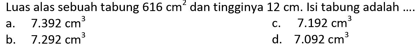 Luas alas sebuah tabung  616 cm^(2)  dan tingginya  12 cm . Isi tabung adalah ....
a.   7.392 cm^(3) 
c.  7.192 cm^(3) 
b.   7.292 cm^(3) 
d.  7.092 cm^(3) 