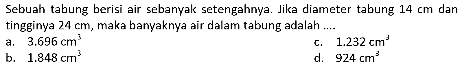 Sebuah tabung berisi air sebanyak setengahnya. Jika diameter tabung  14 cm  dan tingginya  24 cm , maka banyaknya air dalam tabung adalah ....
a.   3.696 cm^(3) 
c.  1.232 cm^(3) 
b.  1.848 cm^(3) 
d.  924 cm^(3) 