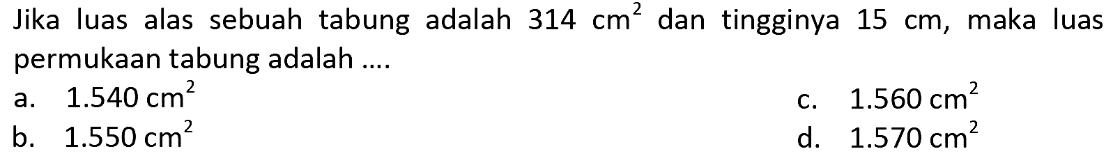 Jika luas alas sebuah tabung adalah  314 cm^(2)  dan tingginya  15 cm , maka luas permukaan tabung adalah ....
a.  1.540 cm^(2) 
c.  1.560 cm^(2) 
b.  1.550 cm^(2) 
d.  1.570 cm^(2) 