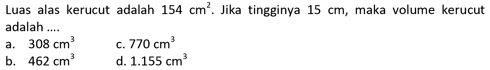 Luas alas kerucut adalah  154 cm^(2) . Jika tingginya  15 cm , maka volume kerucut adalah ....
a.  308 cm^(3) 
c.  770 cm^(3) 
b.  462 cm^(3) 
d.  1.155 cm^(3) 