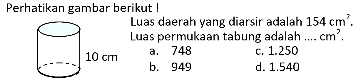 Perhatikan gambar berikut !
Luas daerah yang diarsir adalah  154 cm^(2) .
Luas permukaan tabung adalah ....  cm^(2) .
 10 cm 
a. 748
c.  1.250 
b. 949
d.  1.540 