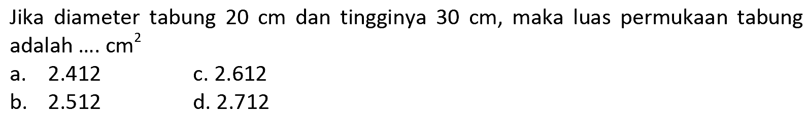 Jika diameter tabung  20 cm  dan tingginya  30 cm , maka luas permukaan tabung adalah ....  cm^(2) 
a.  2.412 
c.  2.612 
b.  2.512 
d.  2.712 