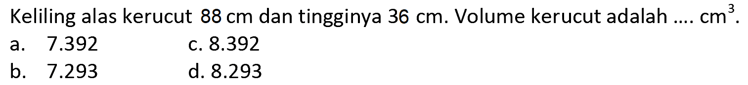 Keliling alas kerucut  88 cm  dan tingginya  36 cm . Volume kerucut adalah ....  cm^(3) .
a.  7.392 
c.  8.392 
b.  7.293 
d.  8.293 