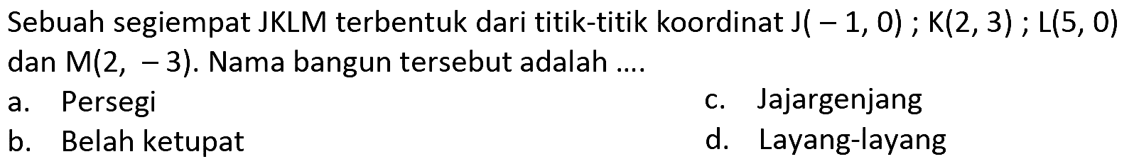 Sebuah segiempat JKLM terbentuk dari titik-titik koordinat  J(-1,0) ; K(2,3) ; L(5,0)  dan  M(2,-3) . Nama bangun tersebut adalah ....
a. Persegi
c. Jajargenjang
b. Belah ketupat
d. Layang-layang