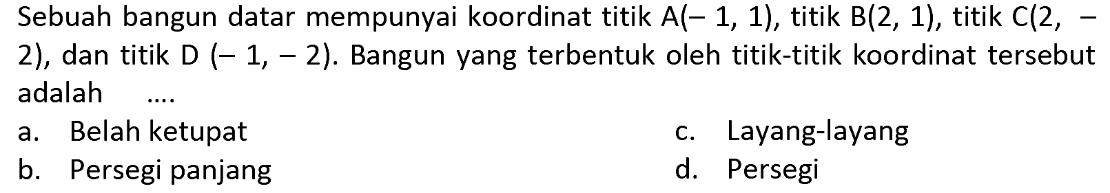 Sebuah bangun datar mempunyai koordinat titik  A(-1,1) , titik  B(2,1) , titik  C(2,-  2), dan titik  D(-1,-2) . Bangun yang terbentuk oleh titik-titik koordinat tersebut adalah
a. Belah ketupat
c. Layang-layang
b. Persegi panjang
d. Persegi