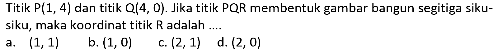 Titik  P(1,4)  dan titik  Q(4,0) . Jika titik PQR membentuk gambar bangun segitiga sikusiku, maka koordinat titik  R  adalah ....
a.  (1,1) 
b.  (1,0) 
c.  (2,1) 
d.  (2,0) 