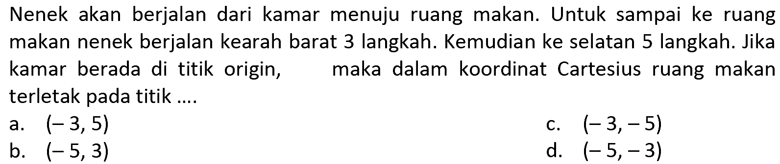 Nenek akan berjalan dari kamar menuju ruang makan. Untuk sampai ke ruang makan nenek berjalan kearah barat 3 langkah. Kemudian ke selatan 5 langkah. Jika kamar berada di titik origin, maka dalam koordinat Cartesius ruang makan terletak pada titik .... 