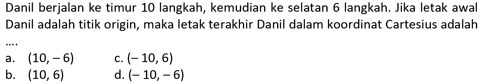 Danil berjalan ke timur 10 langkah, kemudian ke selatan 6 langkah. Jika letak awal Danil adalah titik origin, maka letak terakhir Danil dalam koordinat Cartesius adalah
a.  (10,-6) 
c.  (-10,6) 
b.  (10,6) 
d.  (-10,-6) 