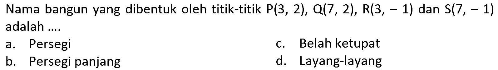 Nama bangun yang dibentuk oleh titik-titik  P(3,2), Q(7,2), R(3,-1)  dan  S(7,-1)  adalah ....
a. Persegi
c. Belah ketupat
b. Persegi panjang
d. Layang-layang