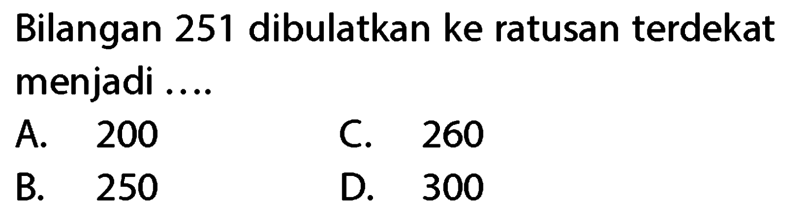 Bilangan 251 dibulatkan ke ratusan terdekat menjadi ....
A. 200
C. 260
B. 250
D. 300