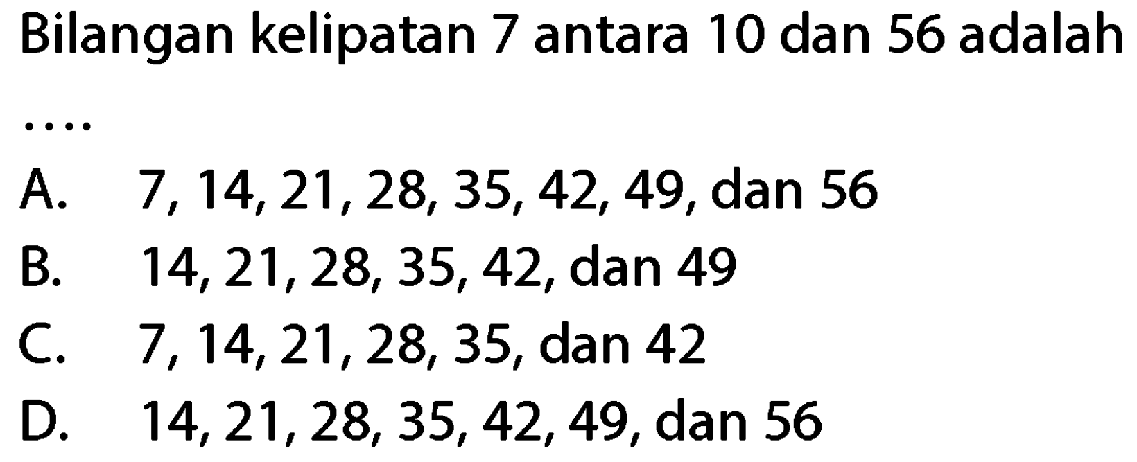 Bilangan kelipatan 7 antara 10 dan 56 adalah
A.  7,14,21,28,35,42,49 , dan 56
B.  14,21,28,35,42 , dan 49
C.  7,14,21,28,35 , dan 42
D.  14,21,28,35,42,49 , dan 56