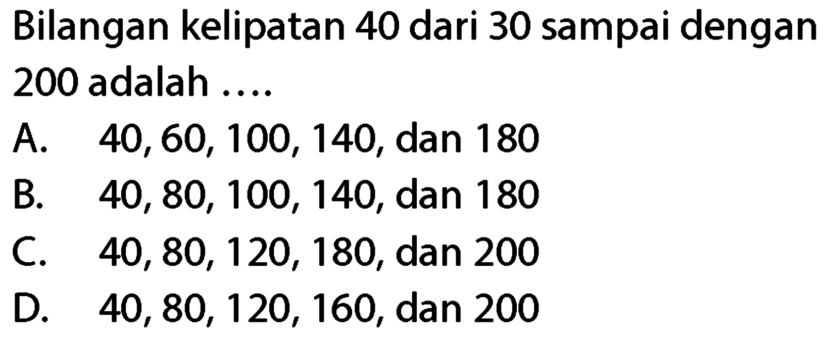 Bilangan kelipatan 40 dari 30 sampai dengan 200 adalah ....
A.  40,60,100,140 , dan 180
B.  40,80,100,140 , dan 180
C.  40,80,120,180 , dan 200
D.  40,80,120,160 , dan 200