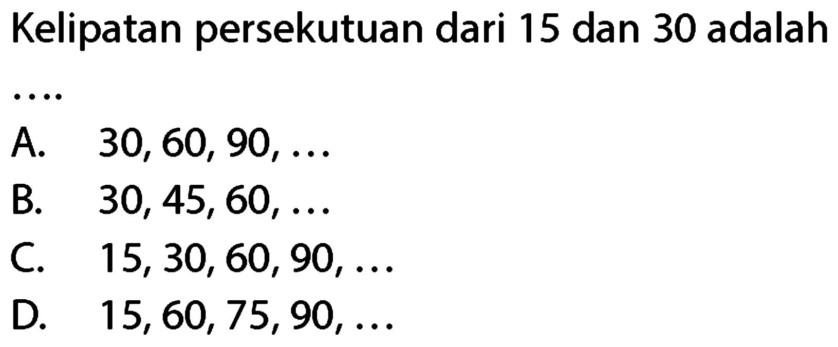 Kelipatan persekutuan dari 15 dan 30 adalah
A.   30,60,90, ... 
B.   30,45,60, ... 
C.  15,30,60,90, ... 
D.  15,60,75,90, ... 