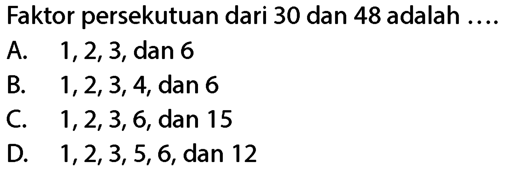 Faktor persekutuan dari 30 dan 48 adalah
A.  1,2,3 , dan 6
B.  1,2,3,4 , dan 6
C.  1,2,3,6 , dan 15
D.  1,2,3,5,6 , dan 12