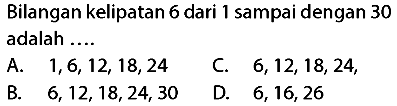 Bilangan kelipatan 6 dari 1 sampai dengan 30 adalah ....
A.  1,6,12,18,24 
C.  6,12,18,24 ,
B.  6,12,18,24,30 
D.  6,16,26 