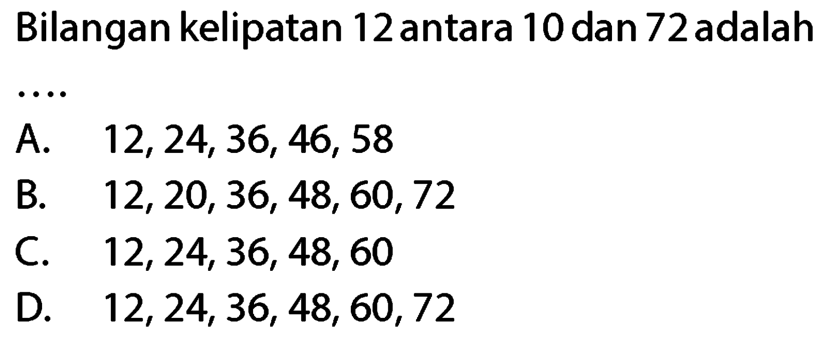 Bilangan kelipatan 12 antara 10 dan 72 adalah
A.  12,24,36,46,58 
B.  12,20,36,48,60,72 
C.  12,24,36,48,60 
D.  12,24,36,48,60,72 