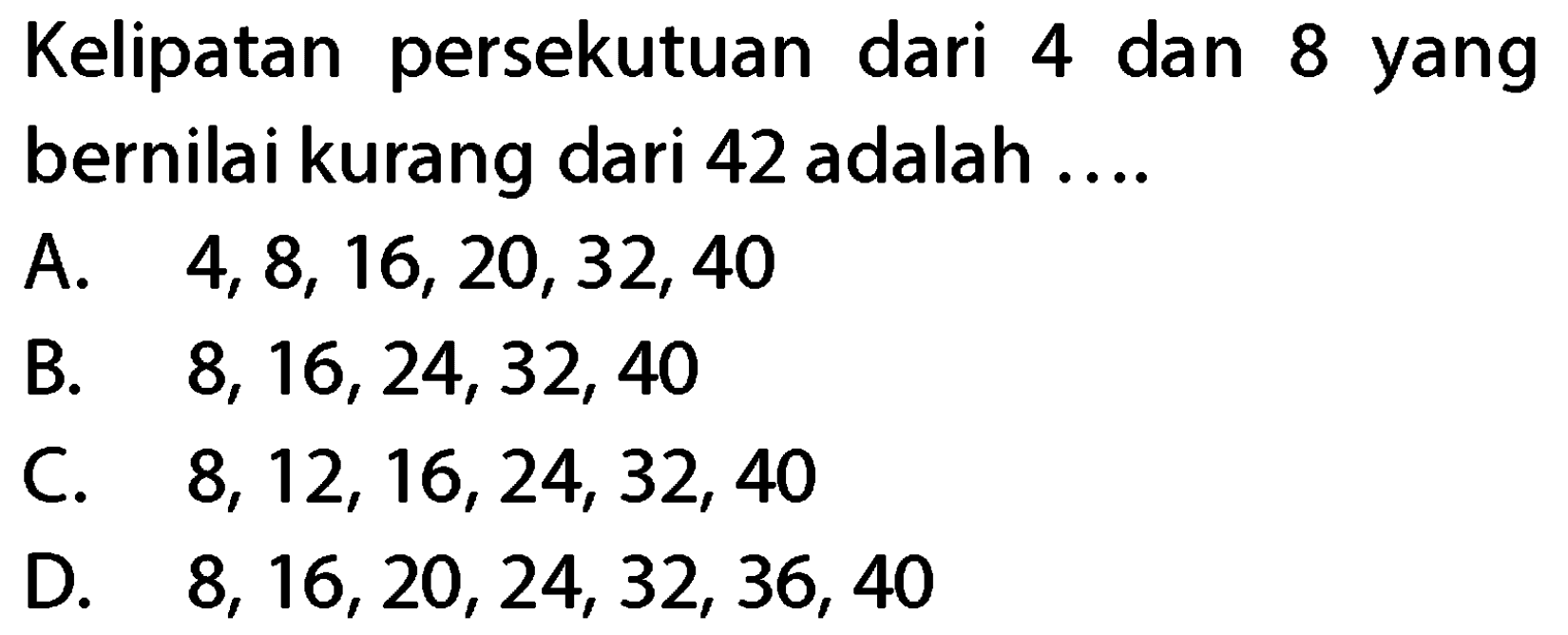 Kelipatan persekutuan dari 4 dan 8 yang bernilai kurang dari 42 adalah ....
A.  4,8,16,20,32,40 
B.  8,16,24,32,40 
C.  8,12,16,24,32,40 
D.  8,16,20,24,32,36,40 