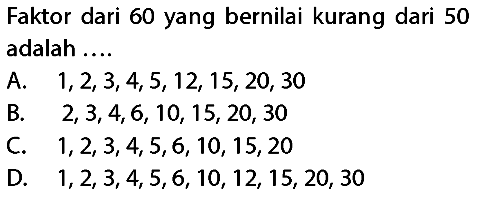 Faktor dari 60 yang bernilai kurang dari 50 adalah ....
A.  1,2,3,4,5,12,15,20,30 
B.  2,3,4,6,10,15,20,30 
C.  1,2,3,4,5,6,10,15,20 
D.  1,2,3,4,5,6,10,12,15,20,30 