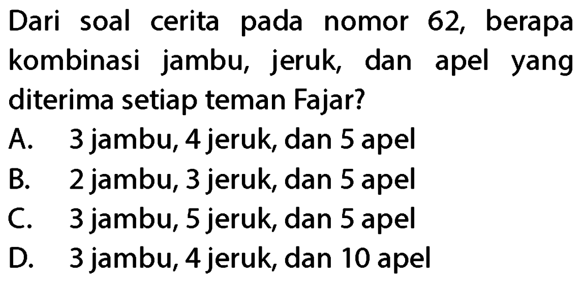 Dari soal cerita pada nomor 62, berapa kombinasi jambu, jeruk, dan apel yang diterima setiap teman Fajar?
A. 3 jambu, 4 jeruk, dan 5 apel
B. 2 jambu, 3 jeruk, dan 5 apel
C. 3 jambu, 5 jeruk, dan 5 apel
D. 3 jambu, 4 jeruk, dan 10 apel