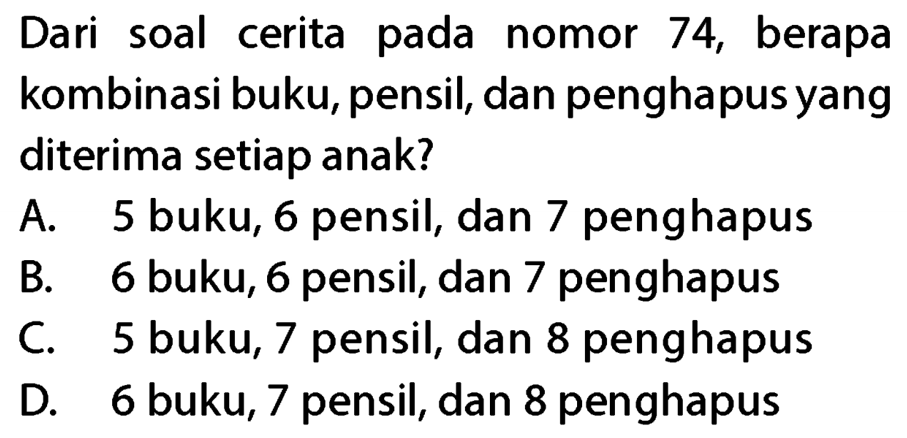 Dari soal cerita pada nomor 74, berapa kombinasi buku, pensil, dan penghapus yang diterima setiap anak?
A. 5 buku, 6 pensil, dan 7 penghapus
B. 6 buku, 6 pensil, dan 7 penghapus
C. 5 buku, 7 pensil, dan 8 penghapus
D. 6 buku, 7 pensil, dan 8 penghapus