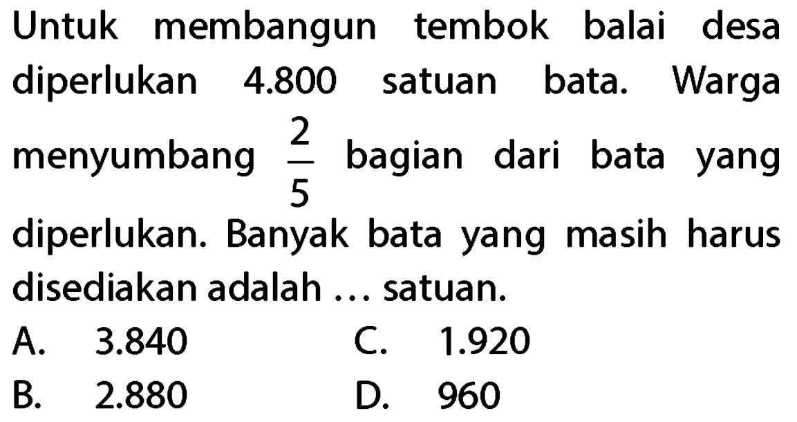 Untuk membangun tembok balai desa diperlukan 4.800 satuan bata. Warga menyumbang 2/5 bagian dari bata yang diperlukan. Banyak bata yang masih harus disediakan adalah ... satuan.
