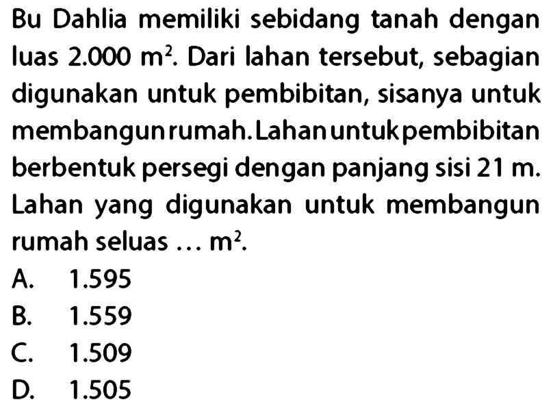 Bu Dahlia memiliki sebidang tanah dengan luas 2.000 m^2. Dari lahan tersebut, sebagian digunakan untuk pembibitan, sisanya untuk membangun rumah. Lahan untuk pembibitan berbentuk persegi dengan panjang sisi 21 m. Lahan yang digunakan untuk membangun rumah seluas... m^2.
