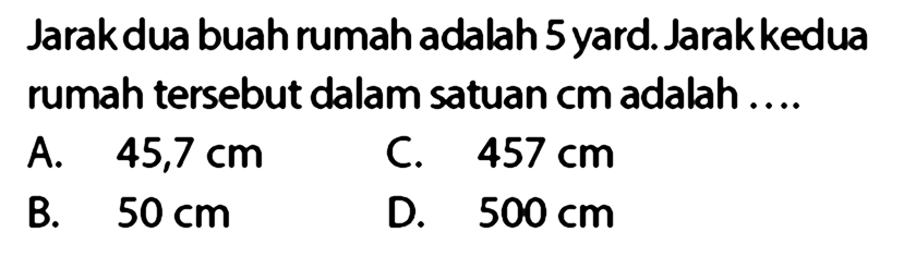 Jarak dua buah rumah adalah 5 yard. Jarakkedua rumah tersebut dalam satuan cm adalah ....
