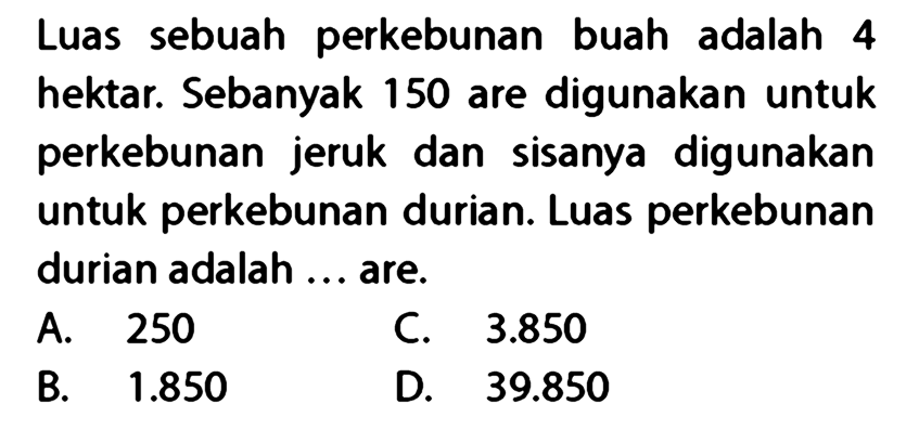 Luas sebuah perkebunan buah adalah 4 hektar. Sebanyak 150 are digunakan untuk perkebunan jeruk dan sisanya digunakan untuk perkebunan durian. Luas perkebunan durian adalah ... are.
A. 250
C.  3.850 
B.  1.850 
D.  39.850 