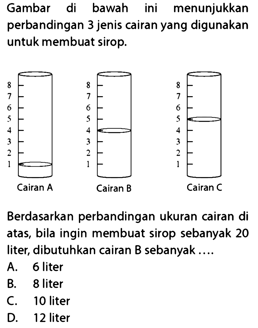 Gambar di bawah ini menunjukkan perbandingan 3 jenis cairan yang digunakan untuk membuat sirop. 
8 7 6 5 4 3 2 1 Cairan A 
8 7 6 5 4 3 2 1 Cairan B 
8 7 6 5 4 3 2 1 Cairan C 
Berdasarkan perbandingan ukuran cairan di atas, bila ingin membuat sirop sebanyak 20 liter, dibutuhkan cairan B sebanyak ....