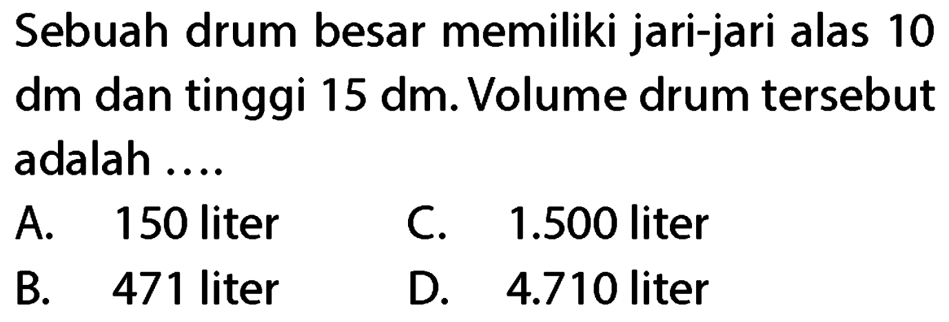 Sebuah drum besar memiliki jari-jari alas 10 dm dan tinggi  15 dm . Volume drum tersebut adalah ....
A. 150 liter
C.  1.500  liter
B. 471 liter
D.  4.710  liter