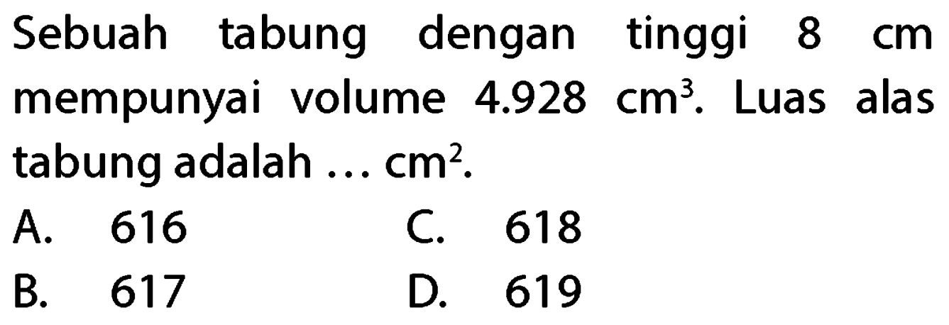 Sebuah tabung dengan tinggi  8 cm  mempunyai volume  4.928 cm^(3) . Luas alas tabung adalah ...  cm^(2) .
A. 616
C. 618
B. 617
D. 619