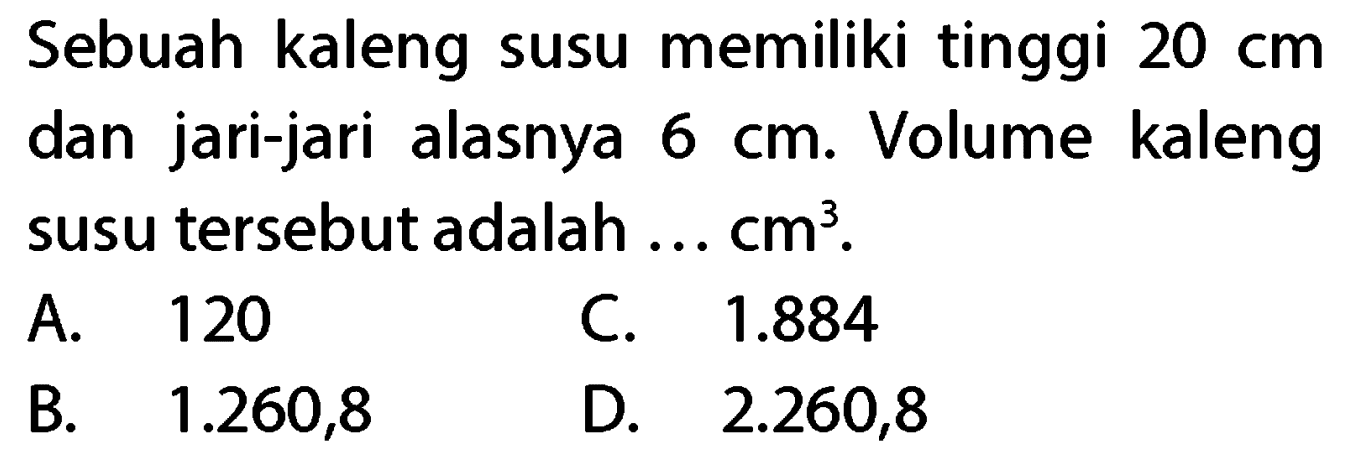 Sebuah kaleng susu memiliki tinggi  20 cm  dan jari-jari alasnya  6 cm . Volume kaleng susu tersebut adalah ...  cm^(3) .
A. 120
C.  1.884 
B.   1.260,8 
D.  2.260,8 