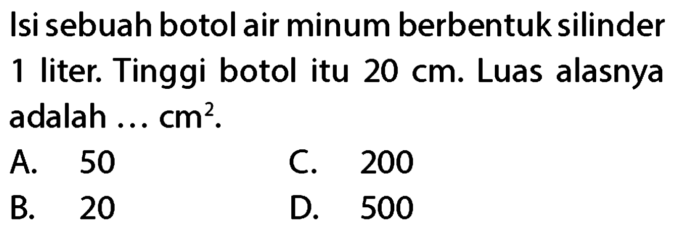 Isi sebuah botol air minum berbentuk silinder 1 liter. Tinggi botol itu  20 cm . Luas alasnya adalah ...  cm^(2) .
A. 50
C. 200
B. 20
D. 500