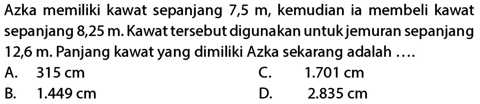 Azka memiliki kawat sepanjang 7,5 m, kemudian ia membeli kawat sepanjang 8,25 m. Kawat tersebut digunakan untuk jemuran sepanjang 12,6 m. Panjang kawat yang dimiliki Azka sekarang adalah ....