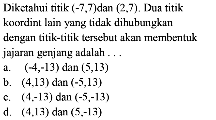 Diketahui titik  (-7,7)  dan  (2,7) . Dua titik koordint lain yang tidak dihubungkan dengan titik-titik tersebut akan membentuk jajaran genjang adalah ...
a.  (-4,-13)  dan  (5,13) 
b.  (4,13)  dan  (-5,13) 
c.  (4,-13)  dan  (-5,-13) 
d.  (4,13)  dan  (5,-13) 