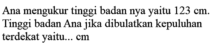 Ana mengukur tinggi badan nya yaitu  123 cm . Tinggi badan Ana jika dibulatkan kepuluhan terdekat yaitu...  cm