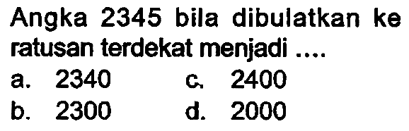 Angka 2345 bila dibulatkan ke ratusan terdekat menjadi ....
a. 2340
c. 2400
b. 2300
d.  {2 0 0 0) 