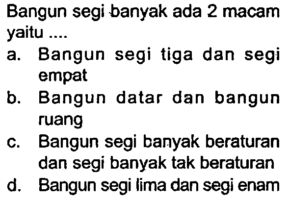 Bangun segi banyak ada 2 macam yaitu ....
a. Bangun segi tiga dan segi empat
b. Bangun datar dan bangun ruang
c. Bangun segi banyak beraturan dan segi banyak tak beraturan
d. Bangun segi lima dan segi enam