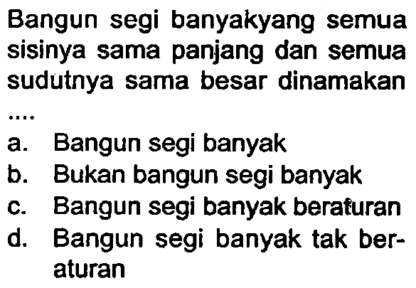 Bangun segi banyakyang semua sisinya sama panjang dan semua sudutnya sama besar dinamakan
 .. 
a. Bangun segi banyak
b. Bukan bangun segi banyak
c. Bangun segi banyak beraturan
d. Bangun segi banyak tak beraturan