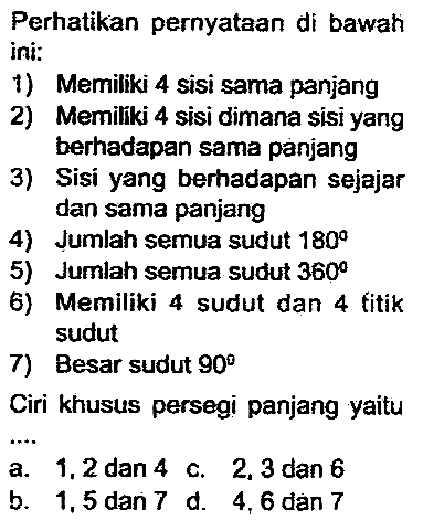 Perhatikan pernyataan di bawah ini:
1) Memiliki 4 sisi sama panjang
2) Memiliki 4 sisi dimana sisi yang berhadapan sama panjang
3) Sisi yang berhadapan sejajar dan sama panjang
4) Jumlah semua sudut  180 
5) Jumah semua sudut  360 
6) Memiliki 4 sudut dan 4 titik sudut
7) Besar sudut  90 
Ciri khusus persegi panjang yaitu
a. 1,2 dan 4 c. 2,3 dan 6
b. 1,5 dan 7 d. 4,6 dan 7